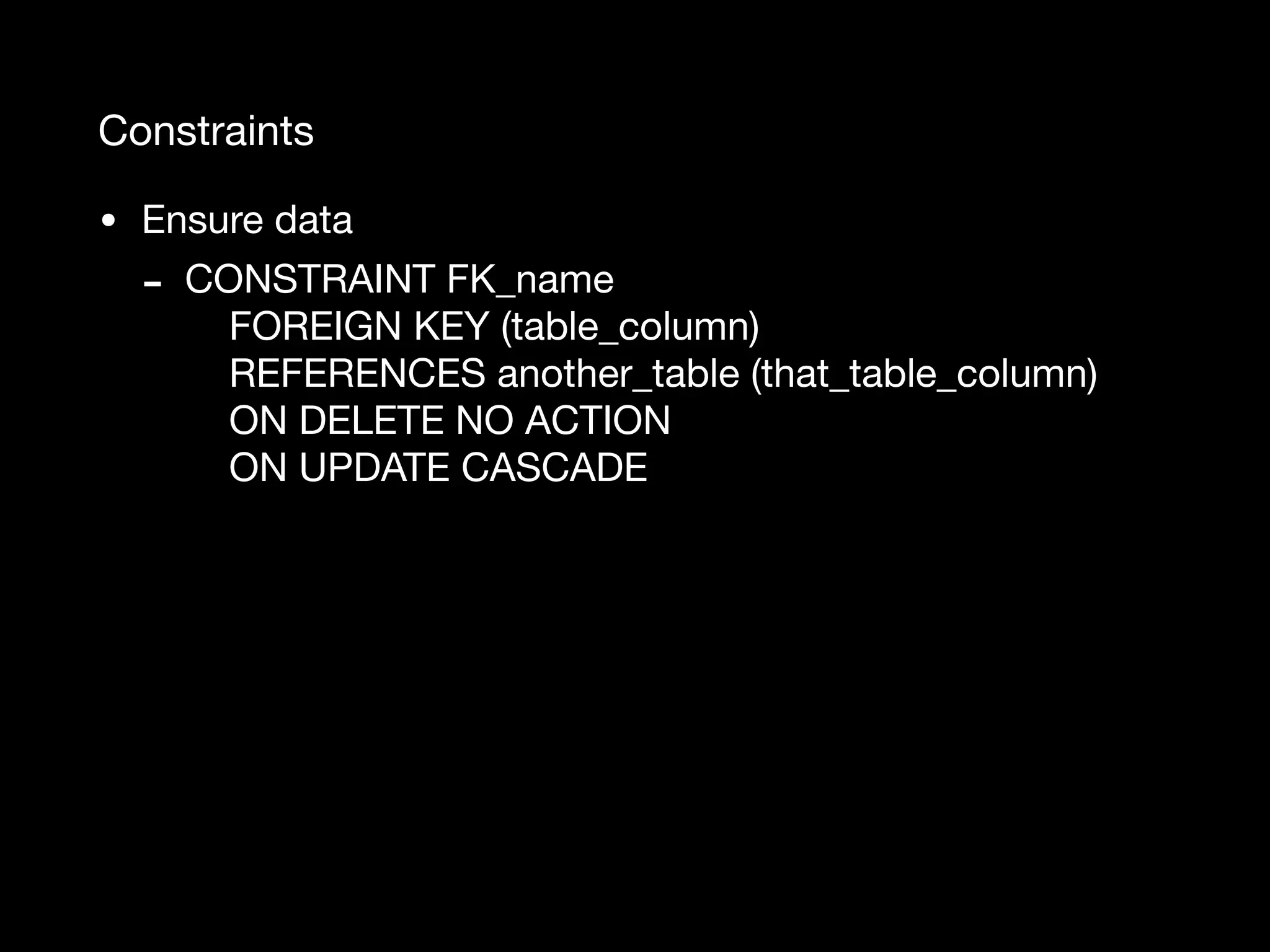 Constraints • Ensure data - CONSTRAINT FK_name  FOREIGN KEY (table_column)  REFERENCES another_table (that_table_column)  ON DELETE NO ACTION  ON UPDATE CASCADE 