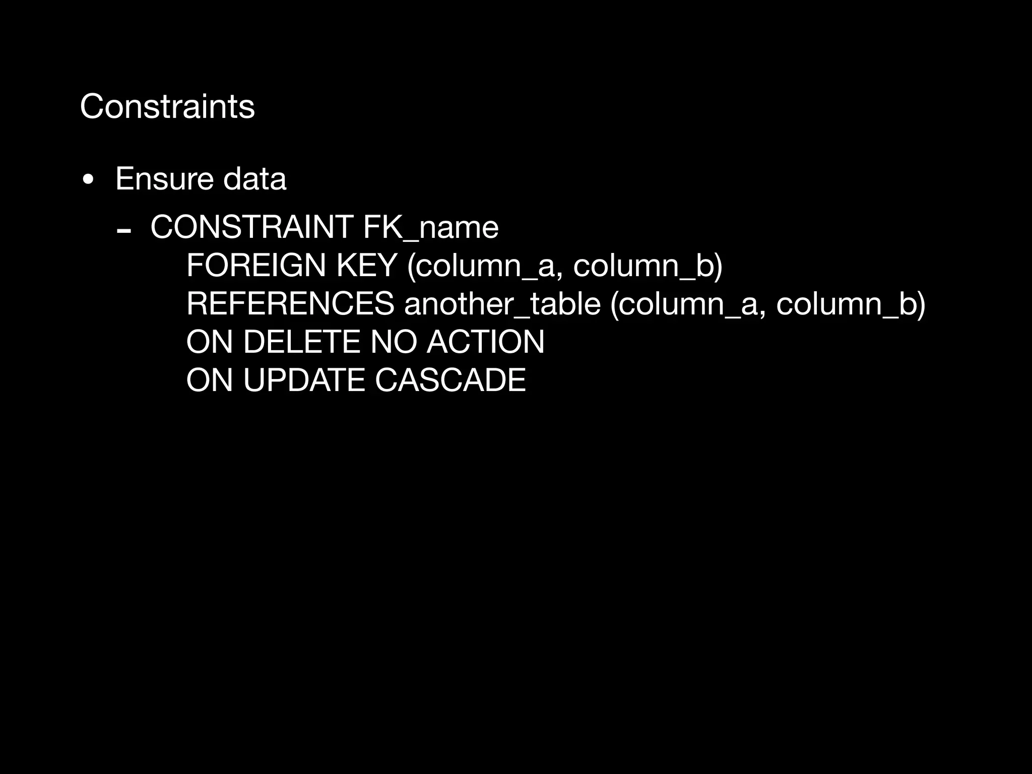 Constraints • Ensure data - CONSTRAINT FK_name  FOREIGN KEY (column_a, column_b)  REFERENCES another_table (column_a, column_b)  ON DELETE NO ACTION  ON UPDATE CASCADE 