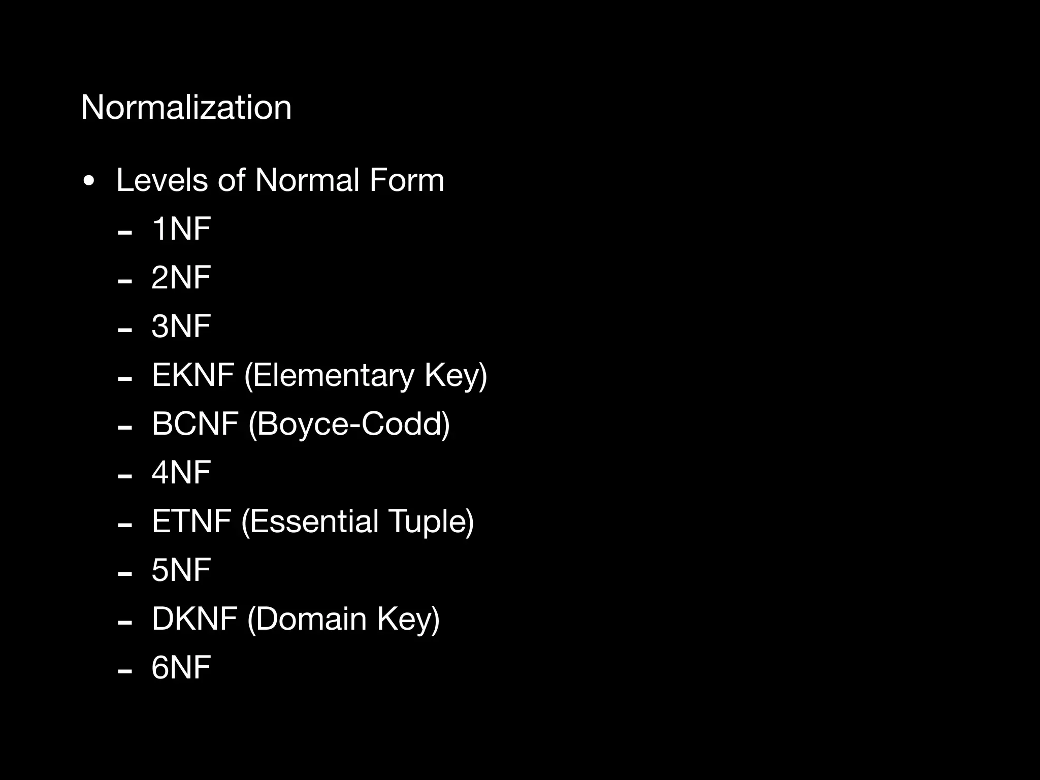 Normalization • Levels of Normal Form - 1NF - 2NF - 3NF - EKNF (Elementary Key) - BCNF (Boyce-Codd) - 4NF - ETNF (Essential Tuple) - 5NF - DKNF (Domain Key) - 6NF 