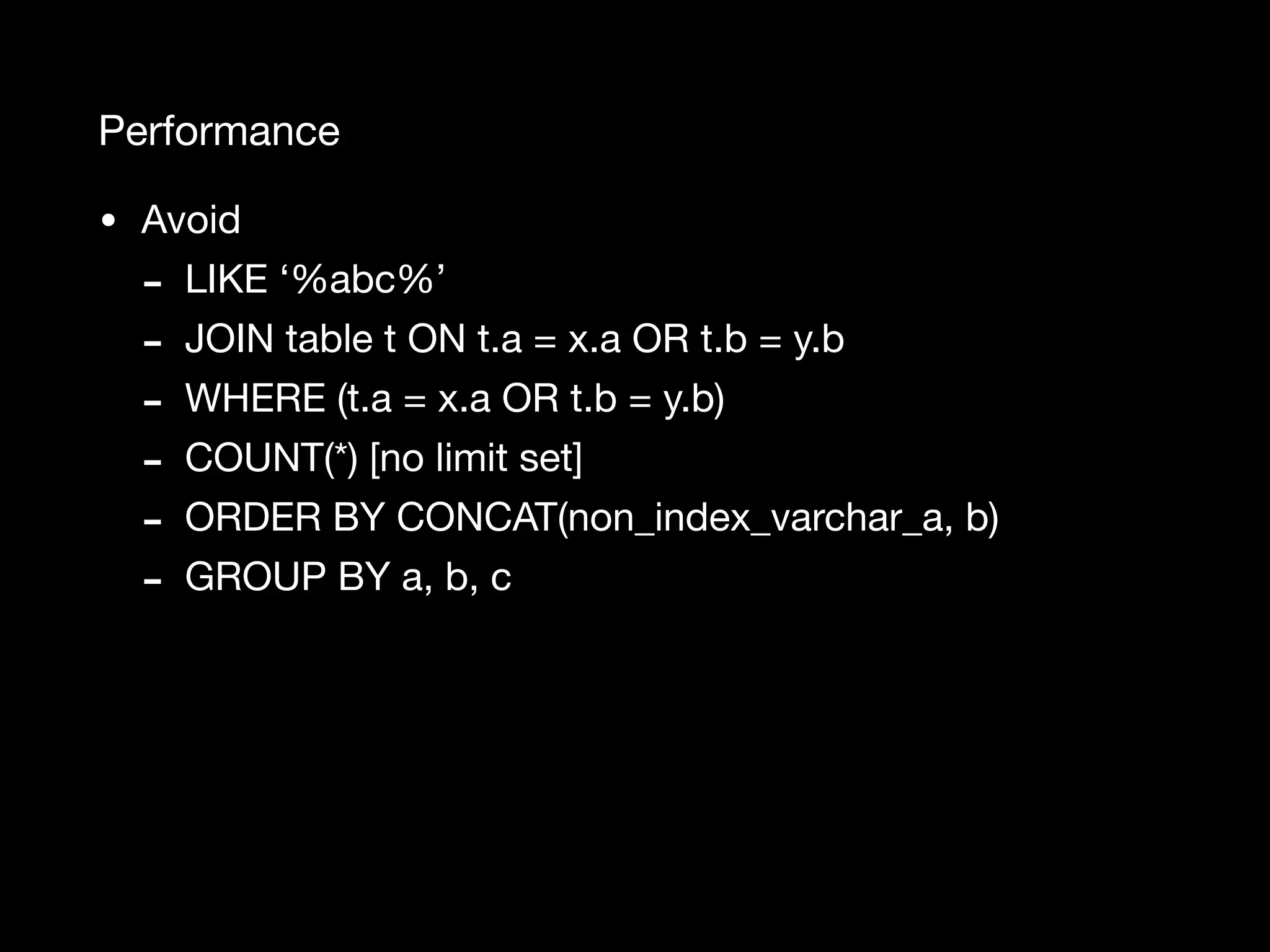 Performance • Avoid - LIKE ‘%abc%’ - JOIN table t ON t.a = x.a OR t.b = y.b - WHERE (t.a = x.a OR t.b = y.b) - COUNT(*) [no limit set] - ORDER BY CONCAT(non_index_varchar_a, b) - GROUP BY a, b, c 