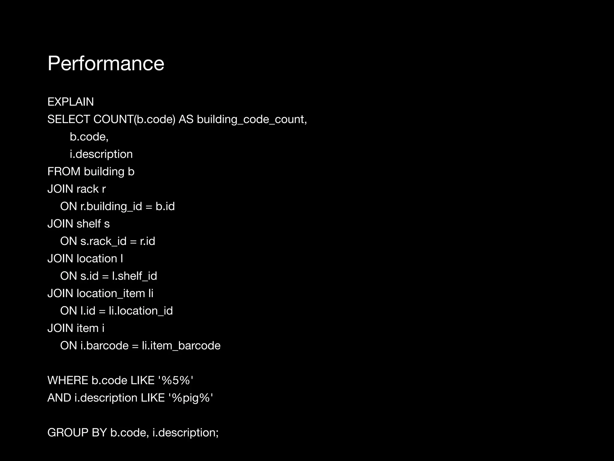 Performance EXPLAIN SELECT COUNT(b.code) AS building_code_count, b.code, i.description FROM building b JOIN rack r ON r.building_id = b.id JOIN shelf s ON s.rack_id = r.id JOIN location l ON s.id = l.shelf_id JOIN location_item li ON l.id = li.location_id JOIN item i ON i.barcode = li.item_barcode WHERE b.code LIKE '%5%' AND i.description LIKE '%pig%' GROUP BY b.code, i.description; 