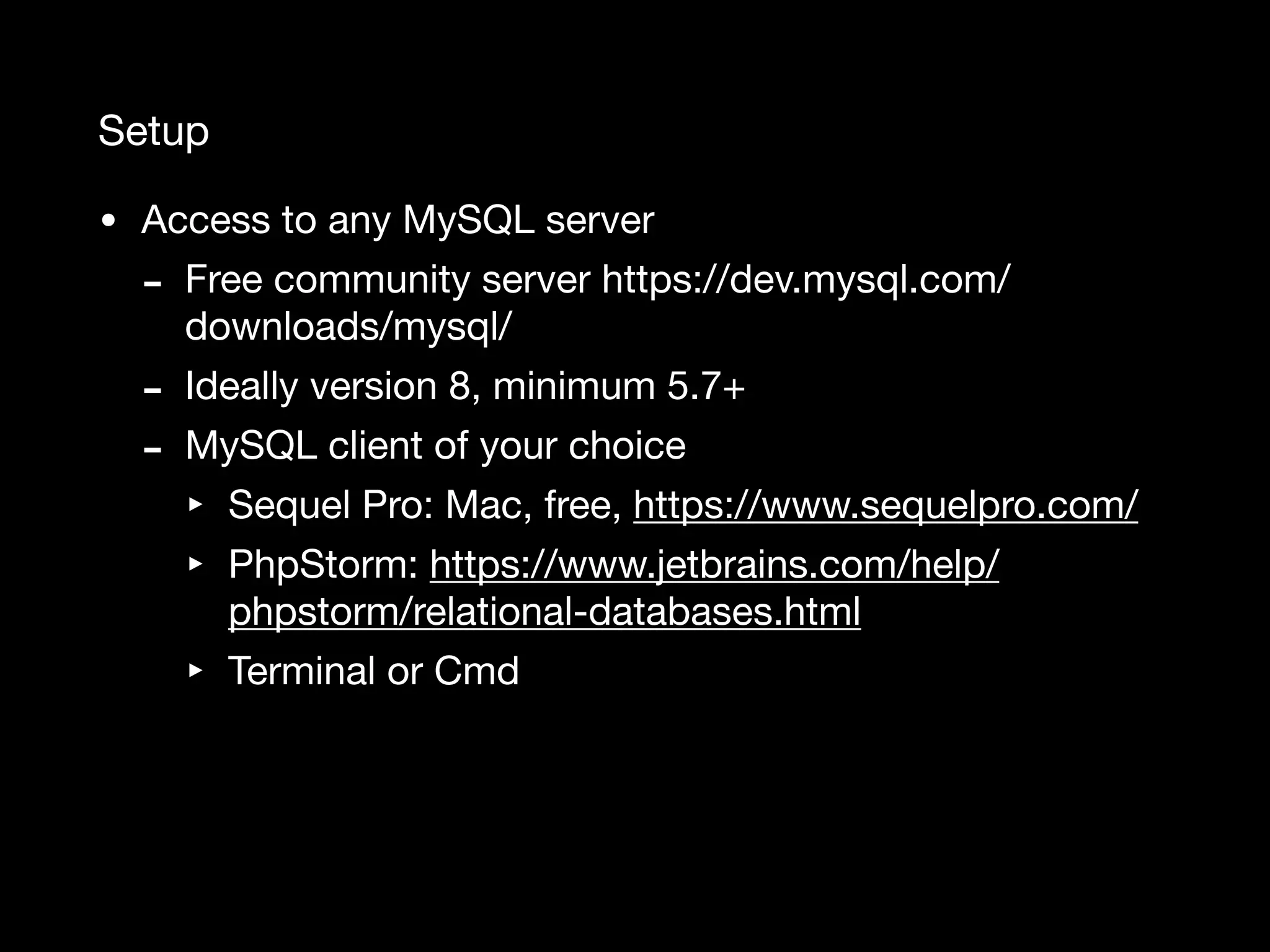 Setup • Access to any MySQL server - Free community server https://dev.mysql.com/ downloads/mysql/ - Ideally version 8, minimum 5.7+ - MySQL client of your choice ‣ Sequel Pro: Mac, free, https://www.sequelpro.com/ ‣ PhpStorm: https://www.jetbrains.com/help/ phpstorm/relational-databases.html ‣ Terminal or Cmd 