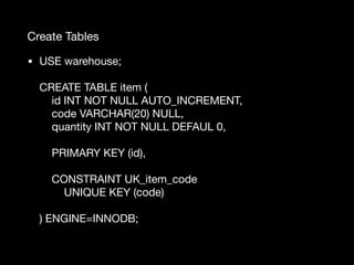Create Tables
• USE warehouse; 
 
CREATE TABLE item ( 
id INT NOT NULL AUTO_INCREMENT, 
code VARCHAR(20) NULL, 
quantity INT NOT NULL DEFAUL 0, 
 
PRIMARY KEY (id), 
 
CONSTRAINT UK_item_code 
UNIQUE KEY (code) 
 
) ENGINE=INNODB; 
 
