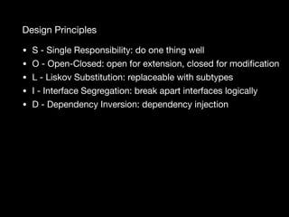 Design Principles
• S - Single Responsibility: do one thing well

• O - Open-Closed: open for extension, closed for modiﬁcation

• L - Liskov Substitution: replaceable with subtypes

• I - Interface Segregation: break apart interfaces logically

• D - Dependency Inversion: dependency injection
 