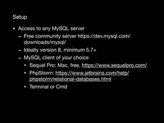 Setup
• Access to any MySQL server

- Free community server https://dev.mysql.com/
downloads/mysql/

- Ideally version 8, minimum 5.7+

- MySQL client of your choice

‣ Sequel Pro: Mac, free, https://www.sequelpro.com/

‣ PhpStorm: https://www.jetbrains.com/help/
phpstorm/relational-databases.html

‣ Terminal or Cmd
 