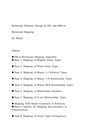 Relational Database Design by ER- and ERR-to-
Relational Mapping
Dr. Buleje
Outline
◼ ER-to-Relational Mapping Algorithm
◼ Step 1: Mapping of Regular Entity Types
◼ Step 2: Mapping of Weak Entity Types
◼ Step 3: Mapping of Binary 1:1 Relation Types
◼ Step 4: Mapping of Binary 1:N Relationship Types.
◼ Step 5: Mapping of Binary M:N Relationship Types.
◼ Step 6: Mapping of Multivalued attributes.
◼ Step 7: Mapping of N-ary Relationship Types.
◼ Mapping EER Model Constructs to Relations
◼ Step 8: Options for Mapping Specialization or
Generalization.
◼ Step 9: Mapping of Union Types (Categories).
 