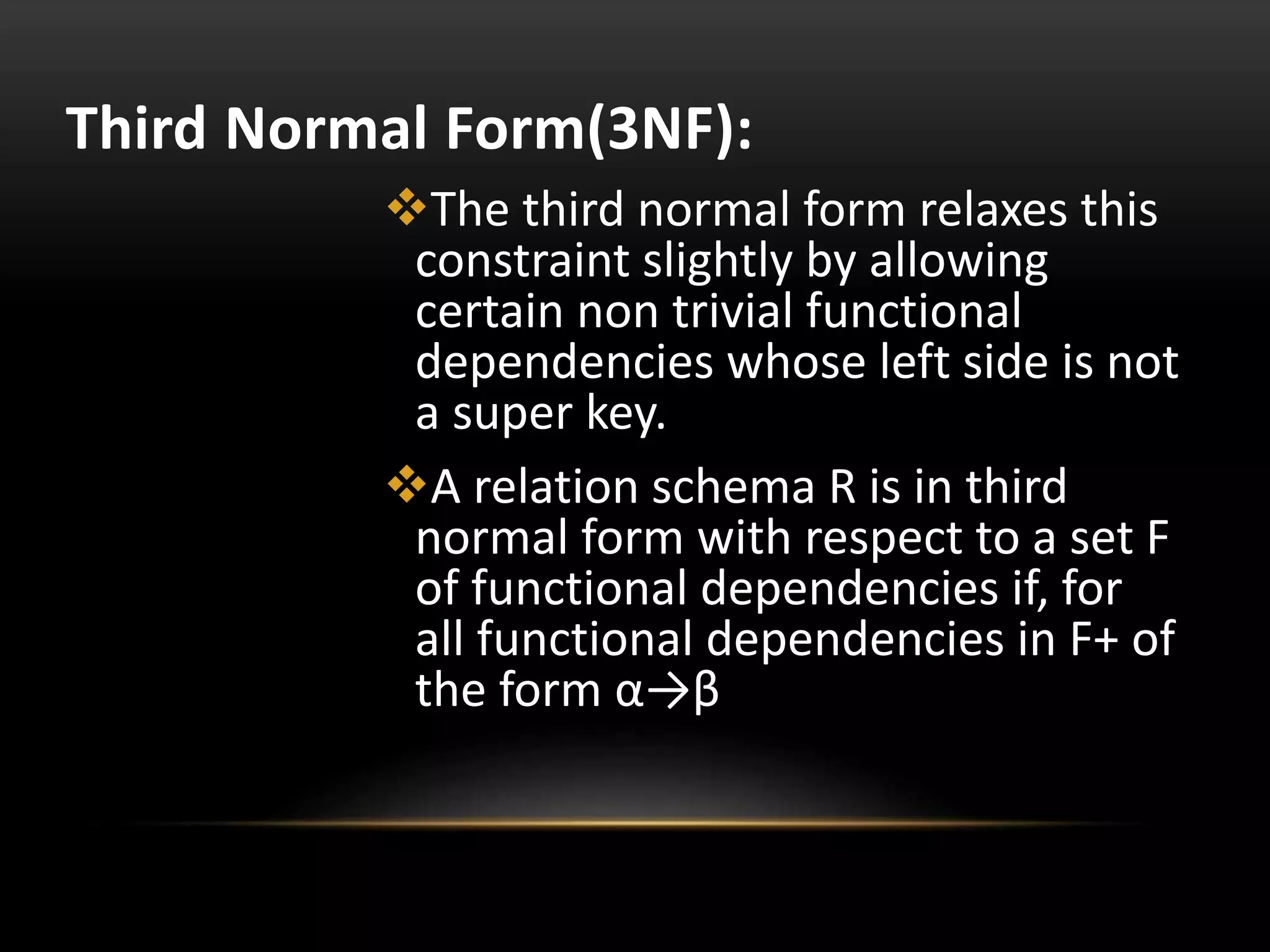 Third Normal Form(3NF):
The third normal form relaxes this
constraint slightly by allowing
certain non trivial functional
dependencies whose left side is not
a super key.
A relation schema R is in third
normal form with respect to a set F
of functional dependencies if, for
all functional dependencies in F+ of
the form α→β
 