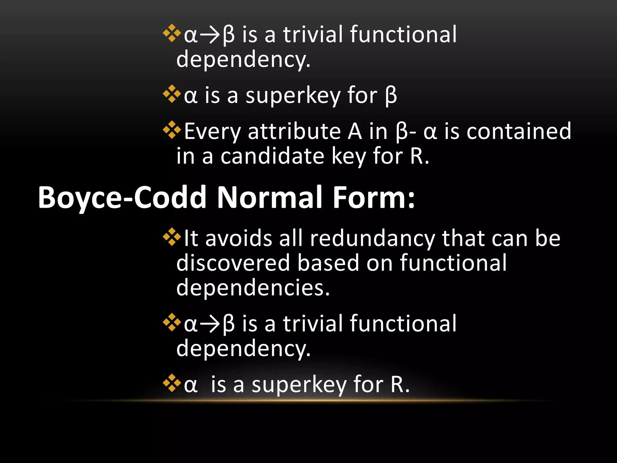 α→β is a trivial functional
dependency.
α is a superkey for β
Every attribute A in β- α is contained
in a candidate key for R.
Boyce-Codd Normal Form:
It avoids all redundancy that can be
discovered based on functional
dependencies.
α→β is a trivial functional
dependency.
α is a superkey for R.
 