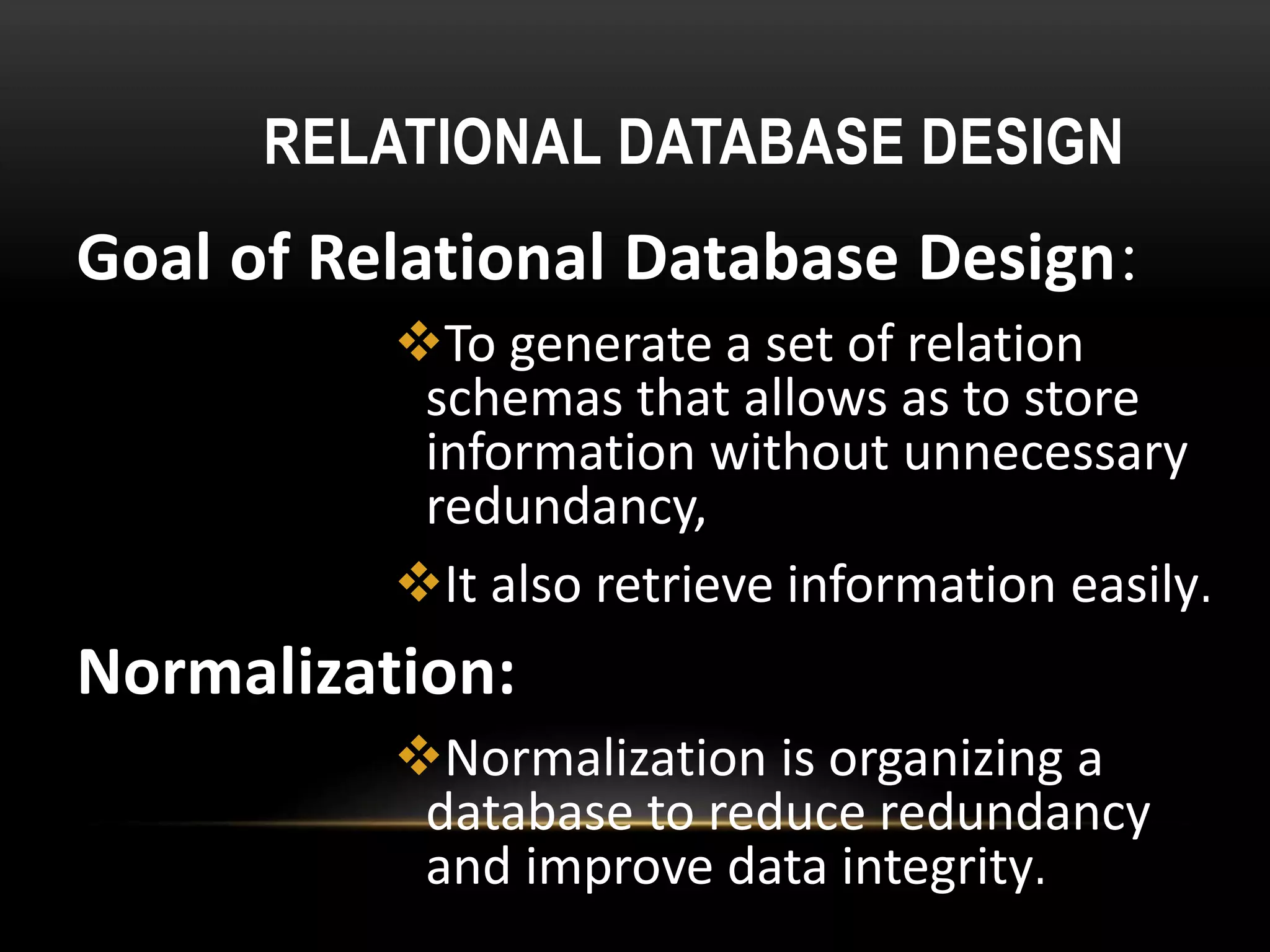 RELATIONAL DATABASE DESIGN
Goal of Relational Database Design:
To generate a set of relation
schemas that allows as to store
information without unnecessary
redundancy,
It also retrieve information easily.
Normalization:
Normalization is organizing a
database to reduce redundancy
and improve data integrity.
 