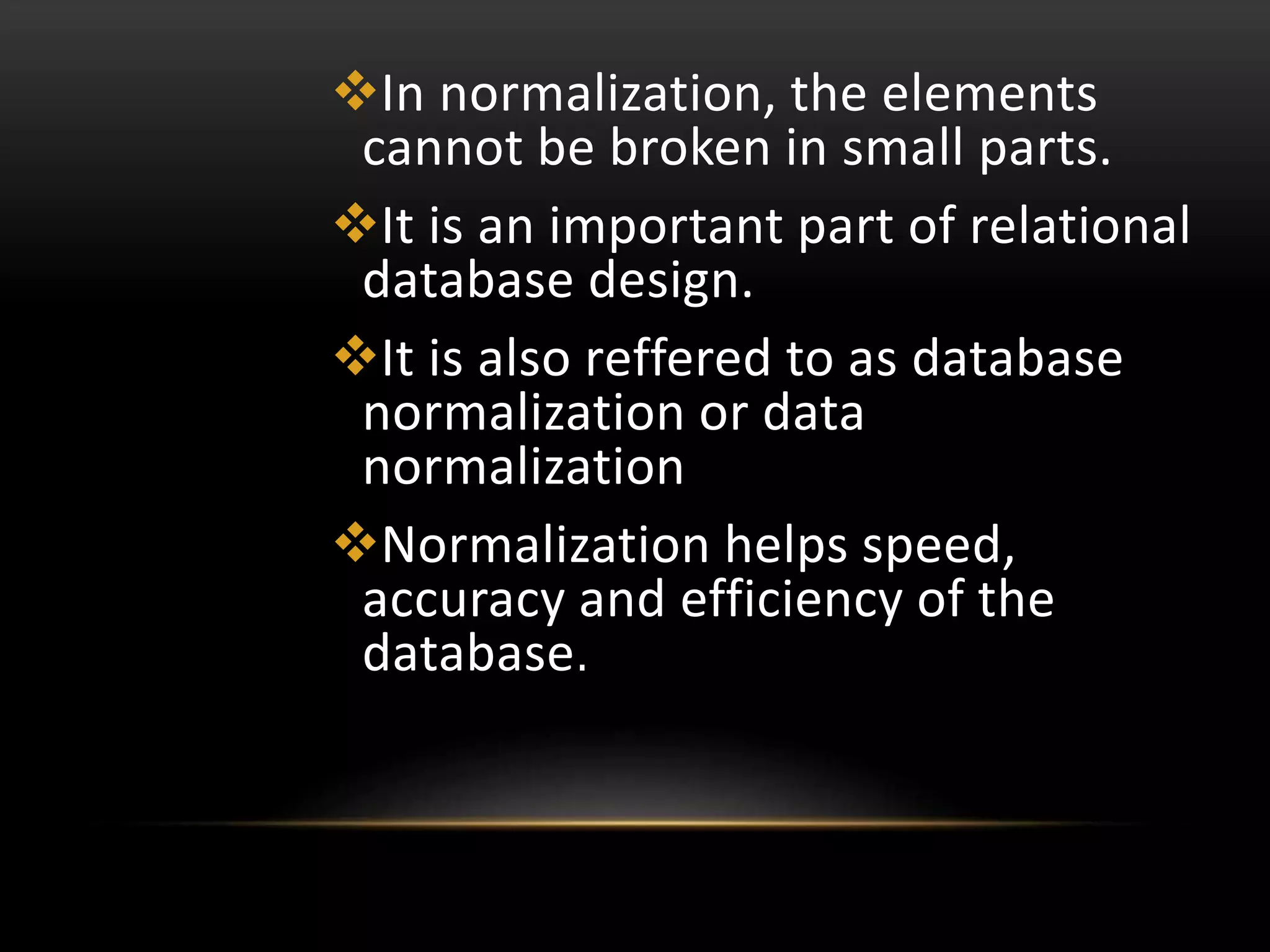 In normalization, the elements
cannot be broken in small parts.
It is an important part of relational
database design.
It is also reffered to as database
normalization or data
normalization
Normalization helps speed,
accuracy and efficiency of the
database.
 