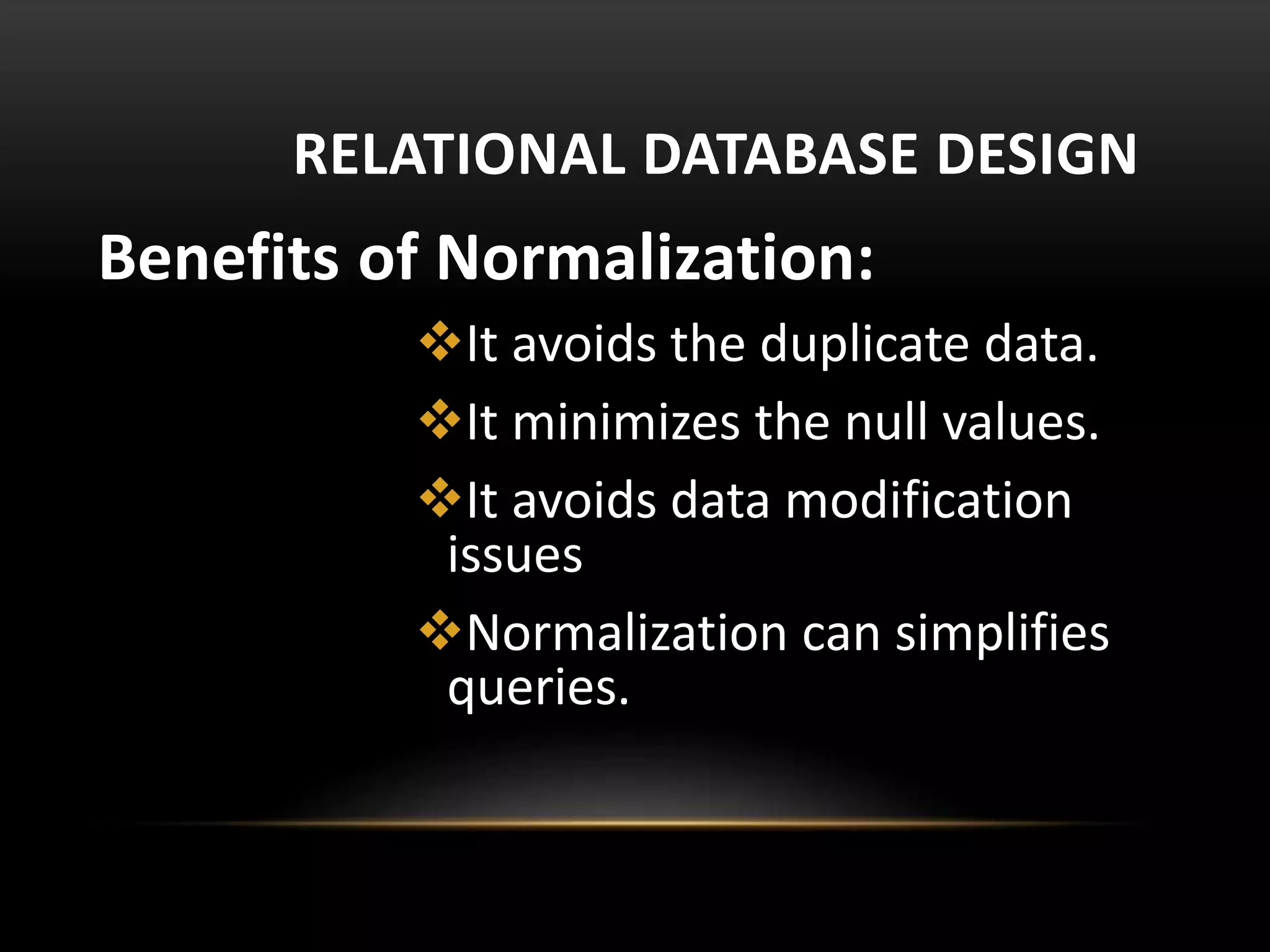 RELATIONAL DATABASE DESIGN
Benefits of Normalization:
It avoids the duplicate data.
It minimizes the null values.
It avoids data modification
issues
Normalization can simplifies
queries.
 