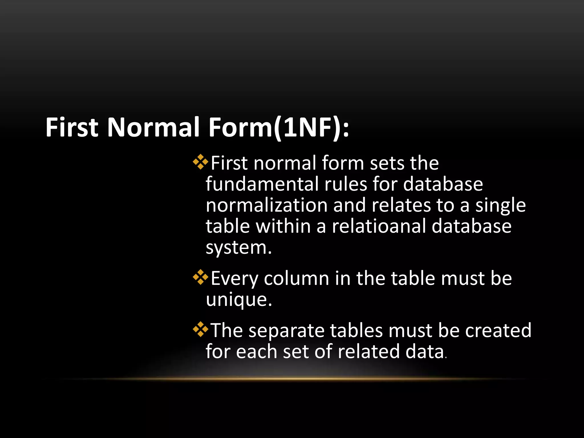 First Normal Form(1NF):
First normal form sets the
fundamental rules for database
normalization and relates to a single
table within a relatioanal database
system.
Every column in the table must be
unique.
The separate tables must be created
for each set of related data.
 