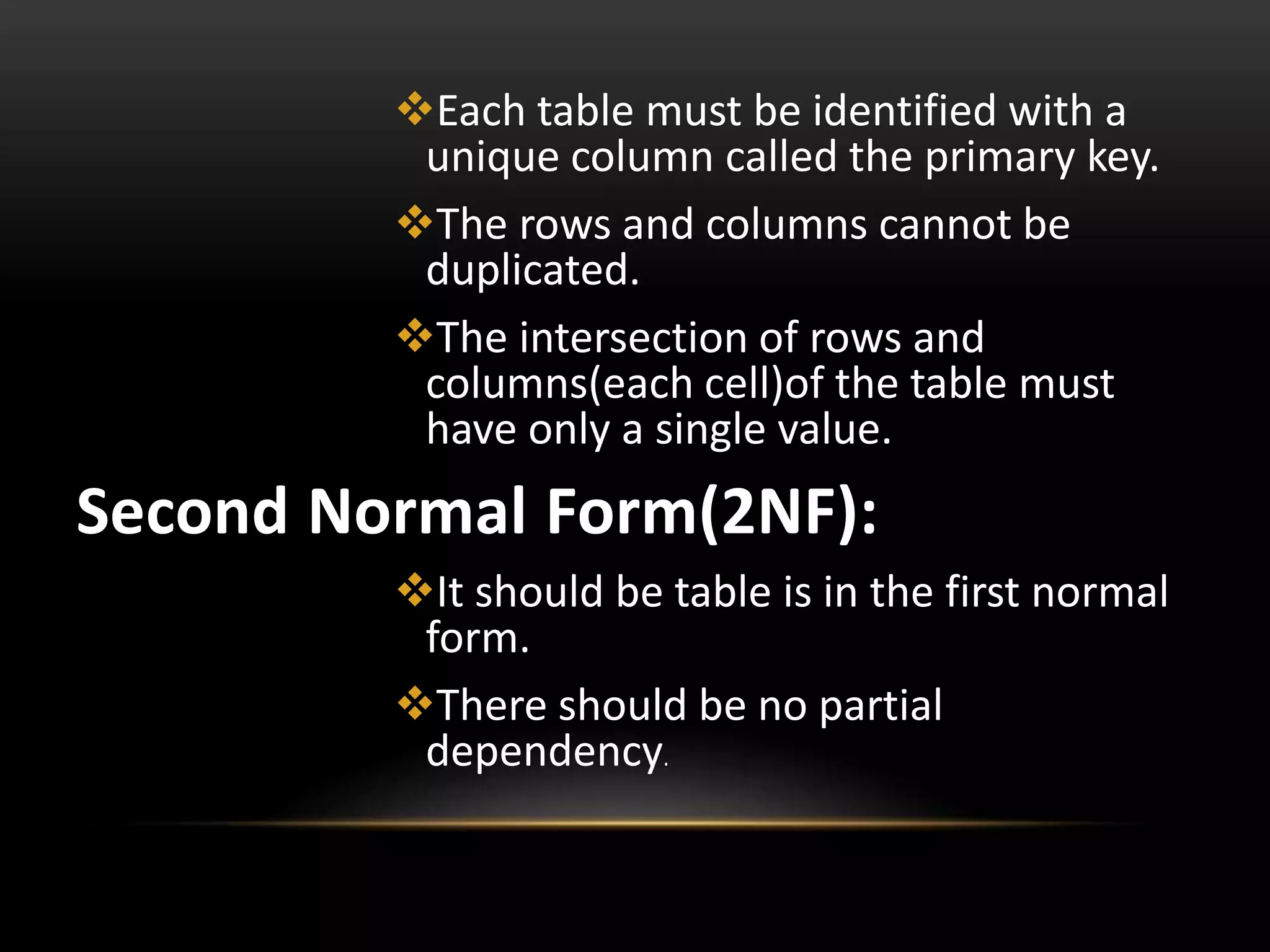 Each table must be identified with a
unique column called the primary key.
The rows and columns cannot be
duplicated.
The intersection of rows and
columns(each cell)of the table must
have only a single value.
Second Normal Form(2NF):
It should be table is in the first normal
form.
There should be no partial
dependency.
 