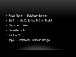 • Paper Name -- Database System
• Staff -- Ms. D. Saritha M.C.A., M.phil.,
• Class -- II Year
• Semester -- IV
• Unit -- V
• Topic -- Relational Database Design
 