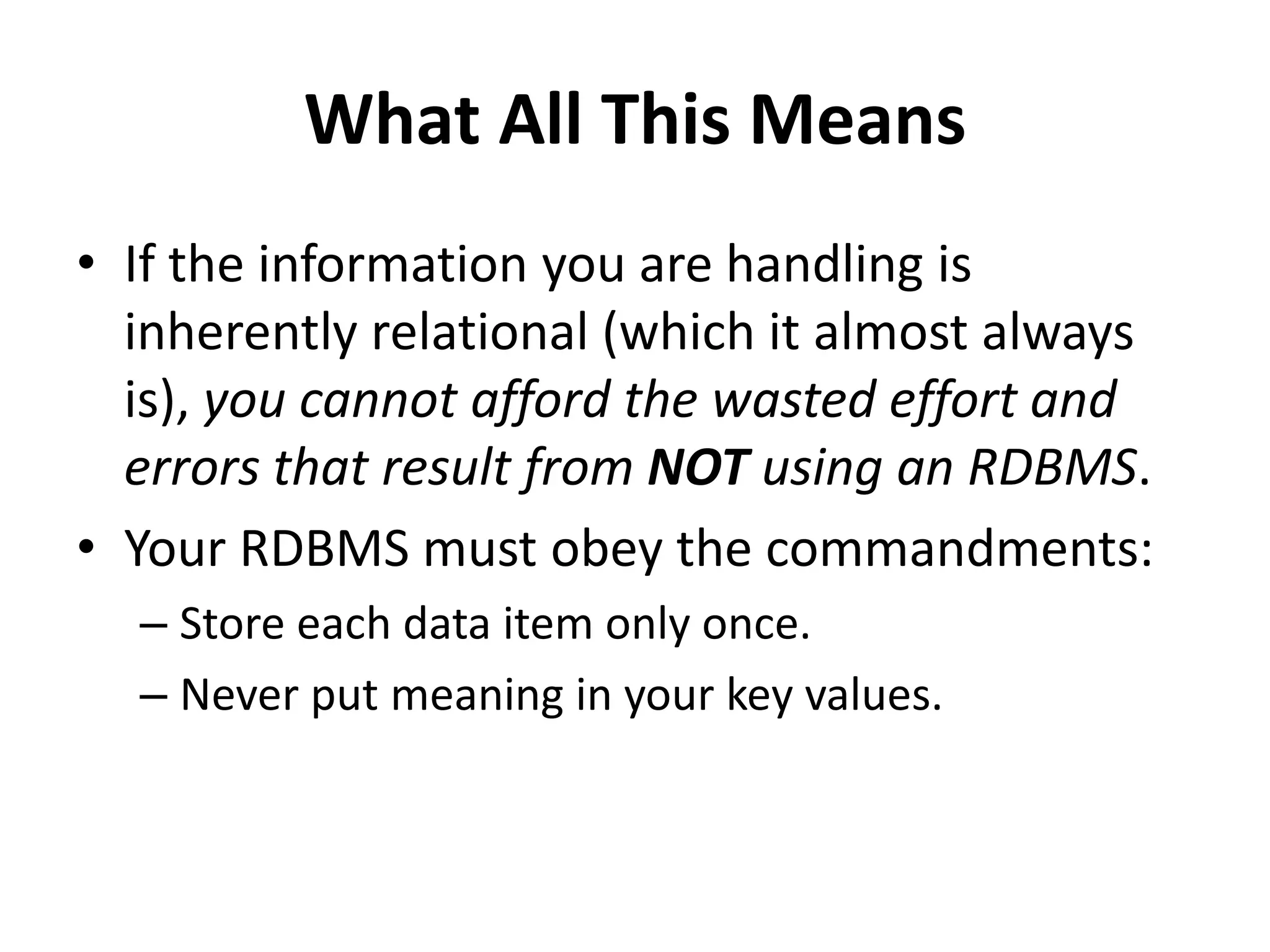 What All This Means
• If the information you are handling is
inherently relational (which it almost always
is), you cannot afford the wasted effort and
errors that result from NOT using an RDBMS.
• Your RDBMS must obey the commandments:
– Store each data item only once.
– Never put meaning in your key values.
 