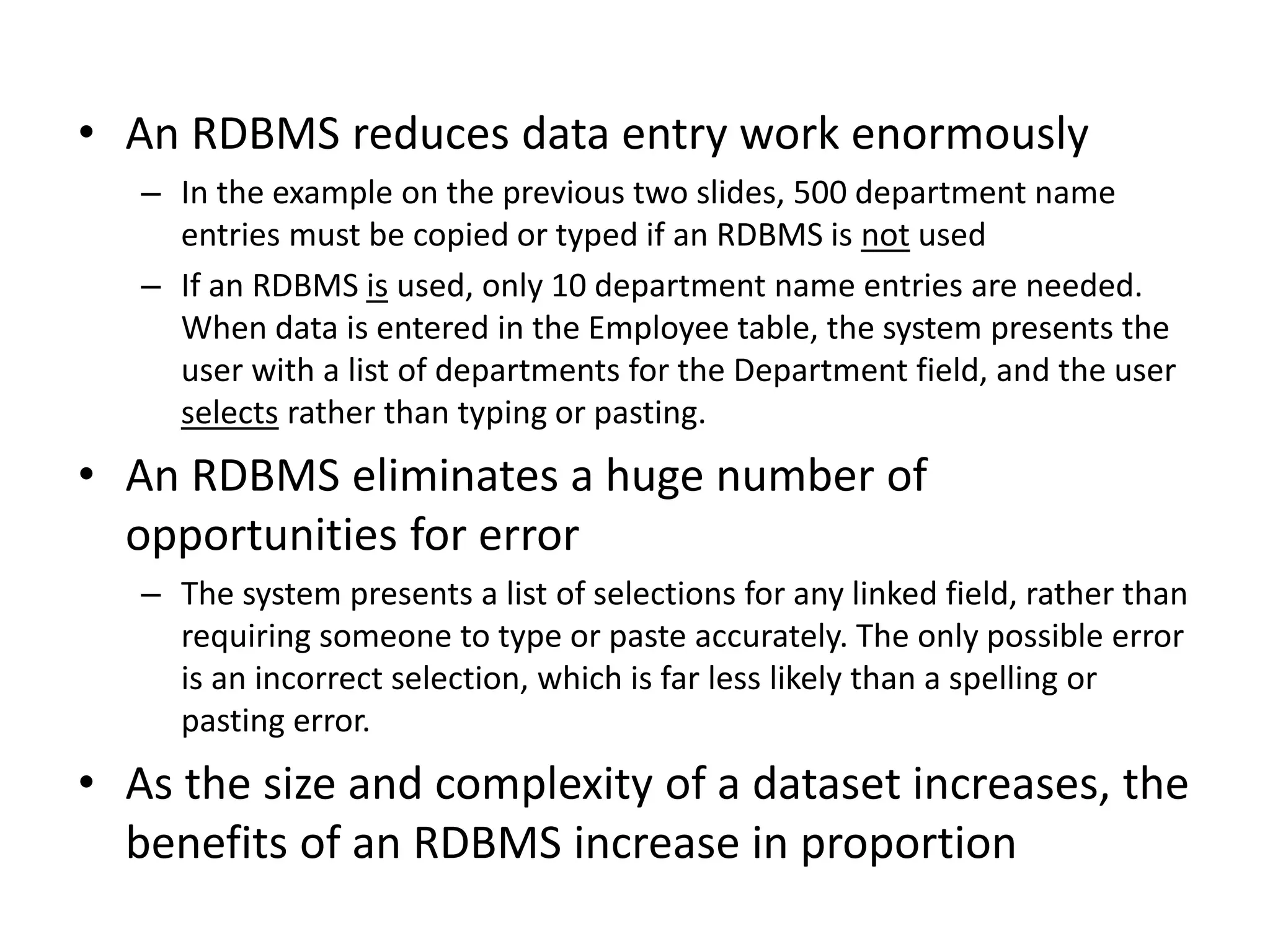 • An RDBMS reduces data entry work enormously
– In the example on the previous two slides, 500 department name
entries must be copied or typed if an RDBMS is not used
– If an RDBMS is used, only 10 department name entries are needed.
When data is entered in the Employee table, the system presents the
user with a list of departments for the Department field, and the user
selects rather than typing or pasting.
• An RDBMS eliminates a huge number of
opportunities for error
– The system presents a list of selections for any linked field, rather than
requiring someone to type or paste accurately. The only possible error
is an incorrect selection, which is far less likely than a spelling or
pasting error.
• As the size and complexity of a dataset increases, the
benefits of an RDBMS increase in proportion
 