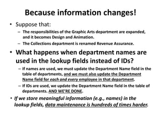 Because information changes!
• Suppose that:
– The responsibilities of the Graphic Arts department are expanded,
and it becomes Design and Animation.
– The Collections department is renamed Revenue Assurance.
• What happens when department names are
used in the lookup fields instead of IDs?
– If names are used, we must update the Department Name field in the
table of departments, and we must also update the Department
Name field for each and every employee in that department.
– If IDs are used, we update the Department Name field in the table of
departments. AND WE’RE DONE.
• If we store meaningful information (e.g., names) in the
lookup fields, data maintenance is hundreds of times harder.
 