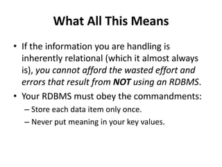 What All This Means
• If the information you are handling is
inherently relational (which it almost always
is), you cannot afford the wasted effort and
errors that result from NOT using an RDBMS.
• Your RDBMS must obey the commandments:
– Store each data item only once.
– Never put meaning in your key values.
 