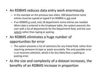• An RDBMS reduces data entry work enormously
– In the example on the previous two slides, 500 department name
entries must be copied or typed if an RDBMS is not used
– If an RDBMS is used, only 10 department name entries are needed.
When data is entered in the Employee table, the system presents the
user with a list of departments for the Department field, and the user
selects rather than typing or pasting.
• An RDBMS eliminates a huge number of
opportunities for error
– The system presents a list of selections for any linked field, rather than
requiring someone to type or paste accurately. The only possible error
is an incorrect selection, which is far less likely than a spelling or
pasting error.
• As the size and complexity of a dataset increases, the
benefits of an RDBMS increase in proportion
 