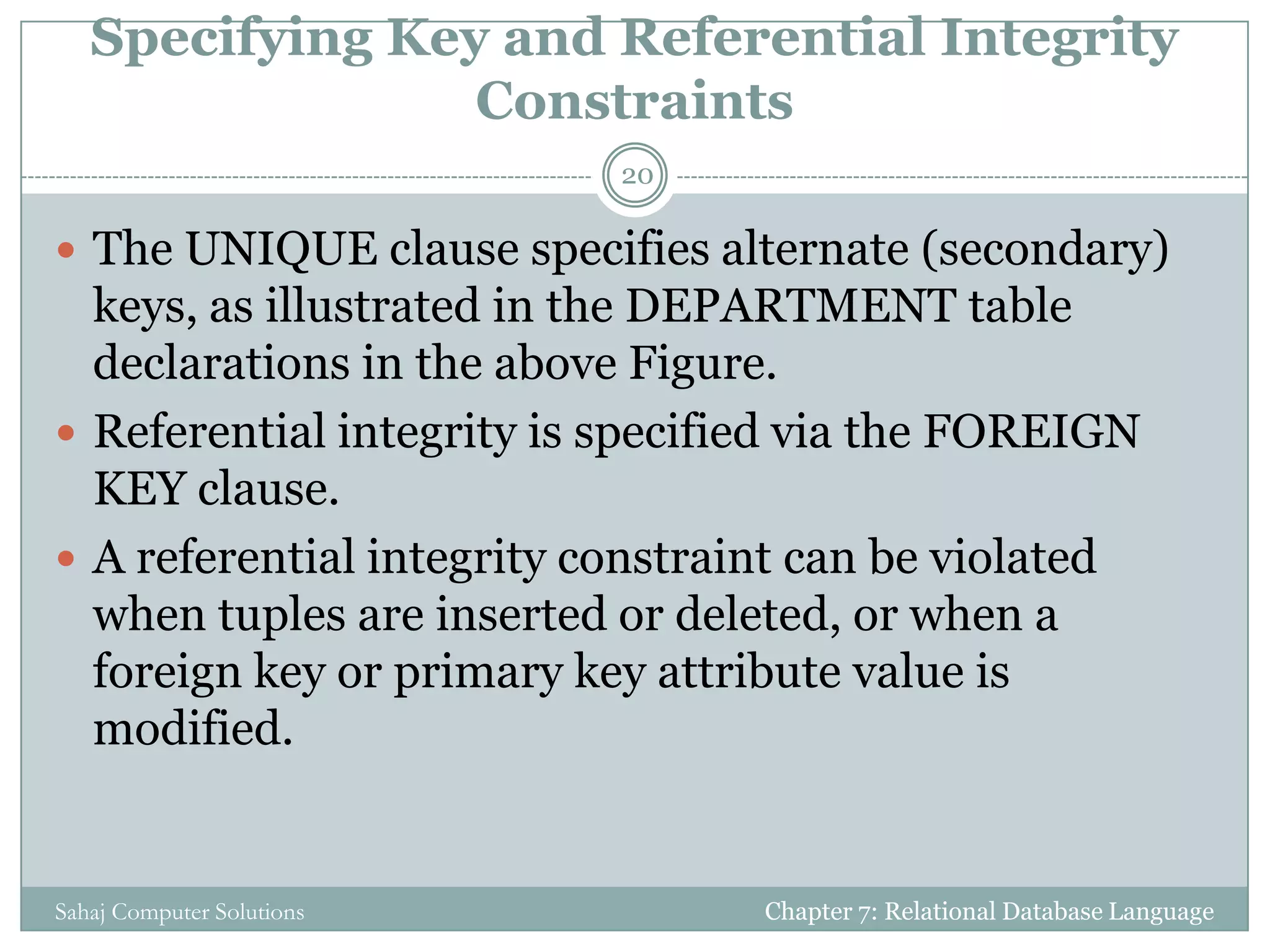 Specifying Key and Referential Integrity
Constraints
 The UNIQUE clause specifies alternate (secondary)
keys, as illustrated in the DEPARTMENT table
declarations in the above Figure.
 Referential integrity is specified via the FOREIGN
KEY clause.
 A referential integrity constraint can be violated
when tuples are inserted or deleted, or when a
foreign key or primary key attribute value is
modified.
Chapter 7: Relational Database Language
20
Sahaj Computer Solutions
 