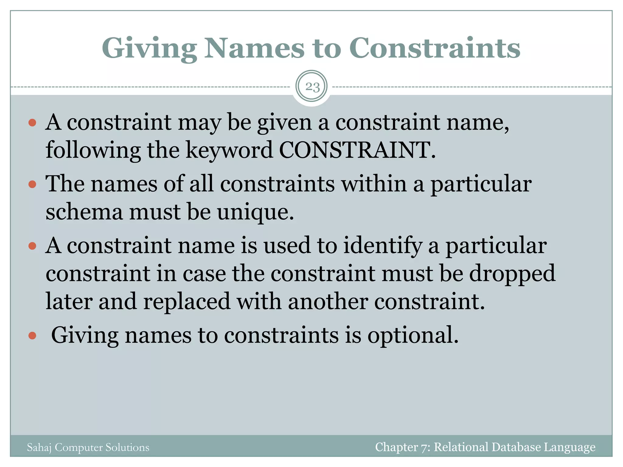 Giving Names to Constraints
 A constraint may be given a constraint name,
following the keyword CONSTRAINT.
 The names of all constraints within a particular
schema must be unique.
 A constraint name is used to identify a particular
constraint in case the constraint must be dropped
later and replaced with another constraint.
 Giving names to constraints is optional.
Chapter 7: Relational Database Language
23
Sahaj Computer Solutions
 