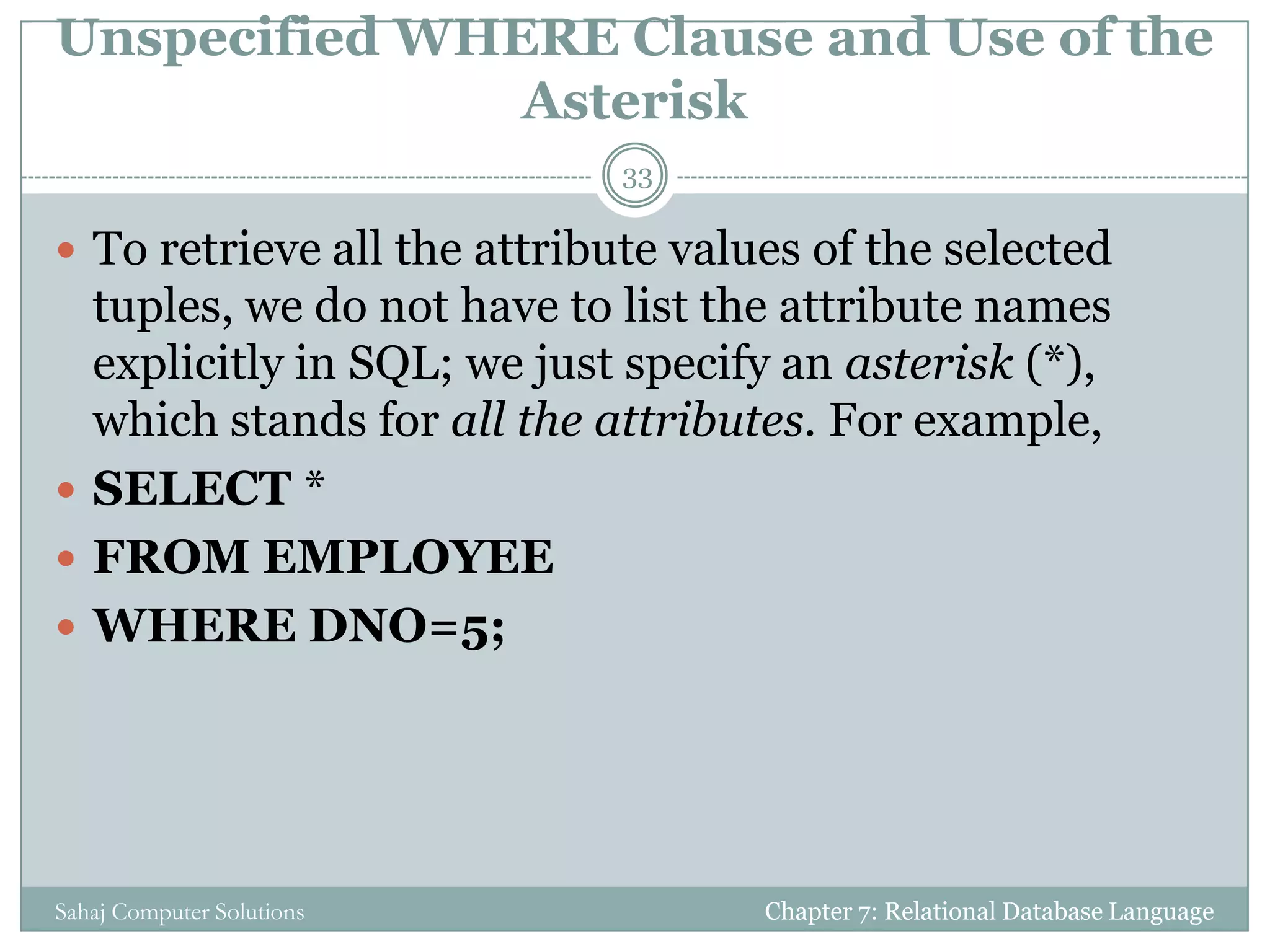 Unspecified WHERE Clause and Use of the
Asterisk
 To retrieve all the attribute values of the selected
tuples, we do not have to list the attribute names
explicitly in SQL; we just specify an asterisk (*),
which stands for all the attributes. For example,
 SELECT *
 FROM EMPLOYEE
 WHERE DNO=5;
Chapter 7: Relational Database Language
33
Sahaj Computer Solutions
 