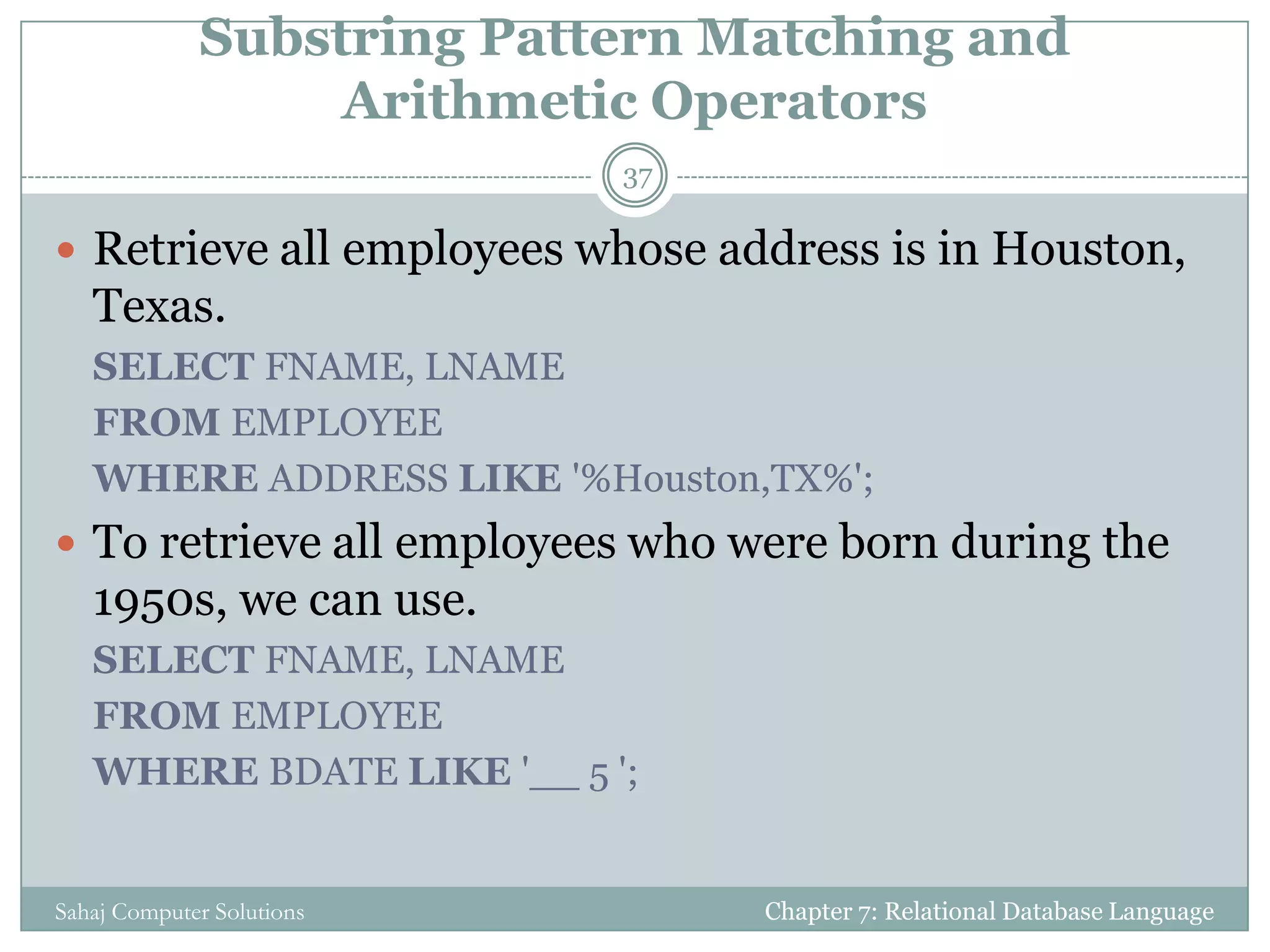 Substring Pattern Matching and
Arithmetic Operators
 Retrieve all employees whose address is in Houston,
Texas.
SELECT FNAME, LNAME
FROM EMPLOYEE
WHERE ADDRESS LIKE '%Houston,TX%';
 To retrieve all employees who were born during the
1950s, we can use.
SELECT FNAME, LNAME
FROM EMPLOYEE
WHERE BDATE LIKE '__ 5 ';
Chapter 7: Relational Database Language
37
Sahaj Computer Solutions
 