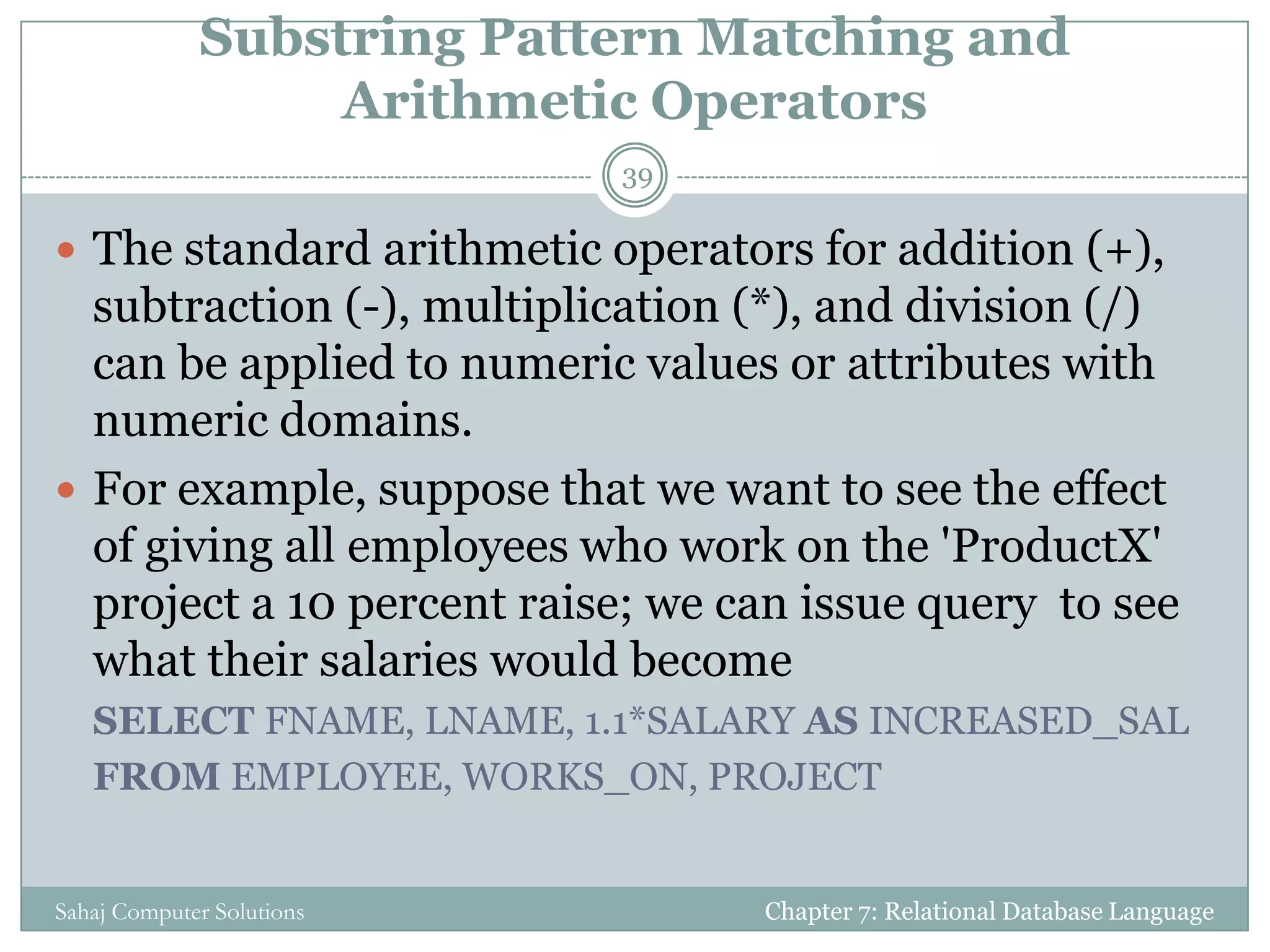 Substring Pattern Matching and
Arithmetic Operators
 The standard arithmetic operators for addition (+),
subtraction (-), multiplication (*), and division (/)
can be applied to numeric values or attributes with
numeric domains.
 For example, suppose that we want to see the effect
of giving all employees who work on the 'ProductX'
project a 10 percent raise; we can issue query to see
what their salaries would become
SELECT FNAME, LNAME, 1.1*SALARY AS INCREASED_SAL
FROM EMPLOYEE, WORKS_ON, PROJECT
Chapter 7: Relational Database Language
39
Sahaj Computer Solutions
 
