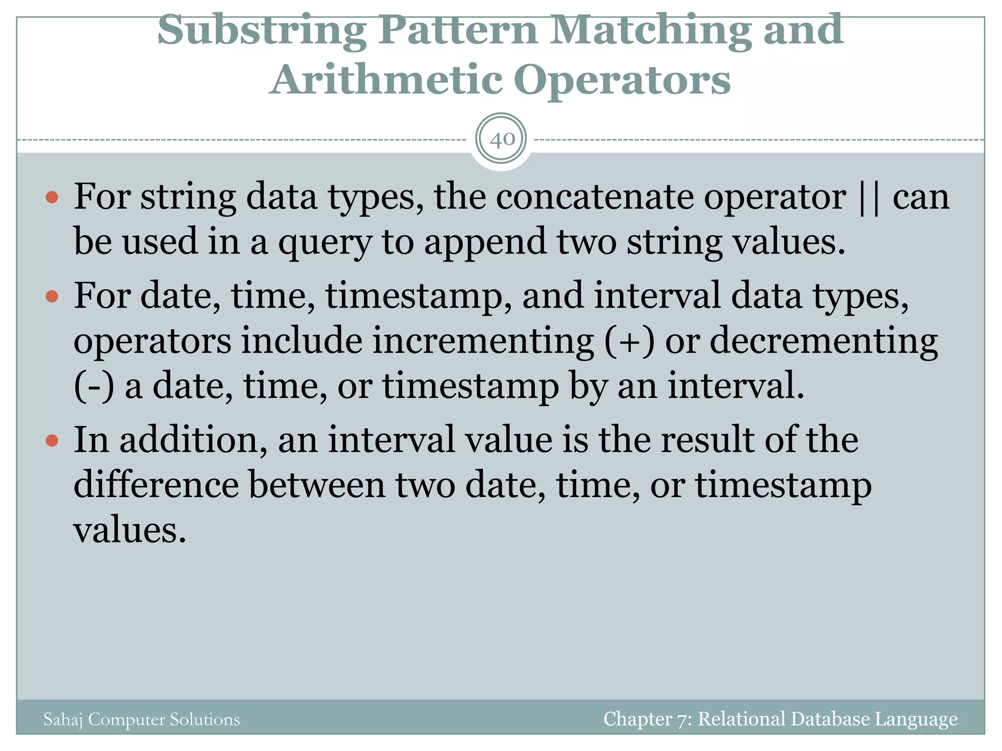 Substring Pattern Matching and
Arithmetic Operators
 For string data types, the concatenate operator || can
be used in a query to append two string values.
 For date, time, timestamp, and interval data types,
operators include incrementing (+) or decrementing
(-) a date, time, or timestamp by an interval.
 In addition, an interval value is the result of the
difference between two date, time, or timestamp
values.
Chapter 7: Relational Database Language
40
Sahaj Computer Solutions
 
