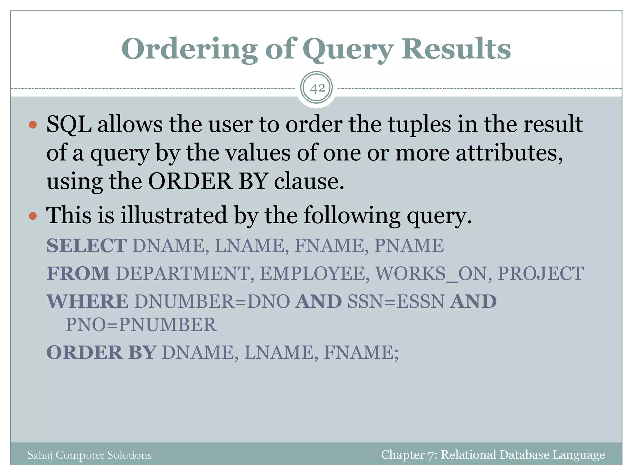 Ordering of Query Results
 SQL allows the user to order the tuples in the result
of a query by the values of one or more attributes,
using the ORDER BY clause.
 This is illustrated by the following query.
SELECT DNAME, LNAME, FNAME, PNAME
FROM DEPARTMENT, EMPLOYEE, WORKS_ON, PROJECT
WHERE DNUMBER=DNO AND SSN=ESSN AND
PNO=PNUMBER
ORDER BY DNAME, LNAME, FNAME;
Chapter 7: Relational Database Language
42
Sahaj Computer Solutions
 