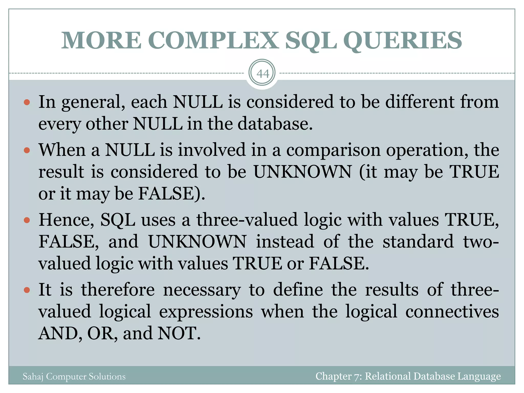 MORE COMPLEX SQL QUERIES
 In general, each NULL is considered to be different from
every other NULL in the database.
 When a NULL is involved in a comparison operation, the
result is considered to be UNKNOWN (it may be TRUE
or it may be FALSE).
 Hence, SQL uses a three-valued logic with values TRUE,
FALSE, and UNKNOWN instead of the standard two-
valued logic with values TRUE or FALSE.
 It is therefore necessary to define the results of three-
valued logical expressions when the logical connectives
AND, OR, and NOT.
Chapter 7: Relational Database Language
44
Sahaj Computer Solutions
 