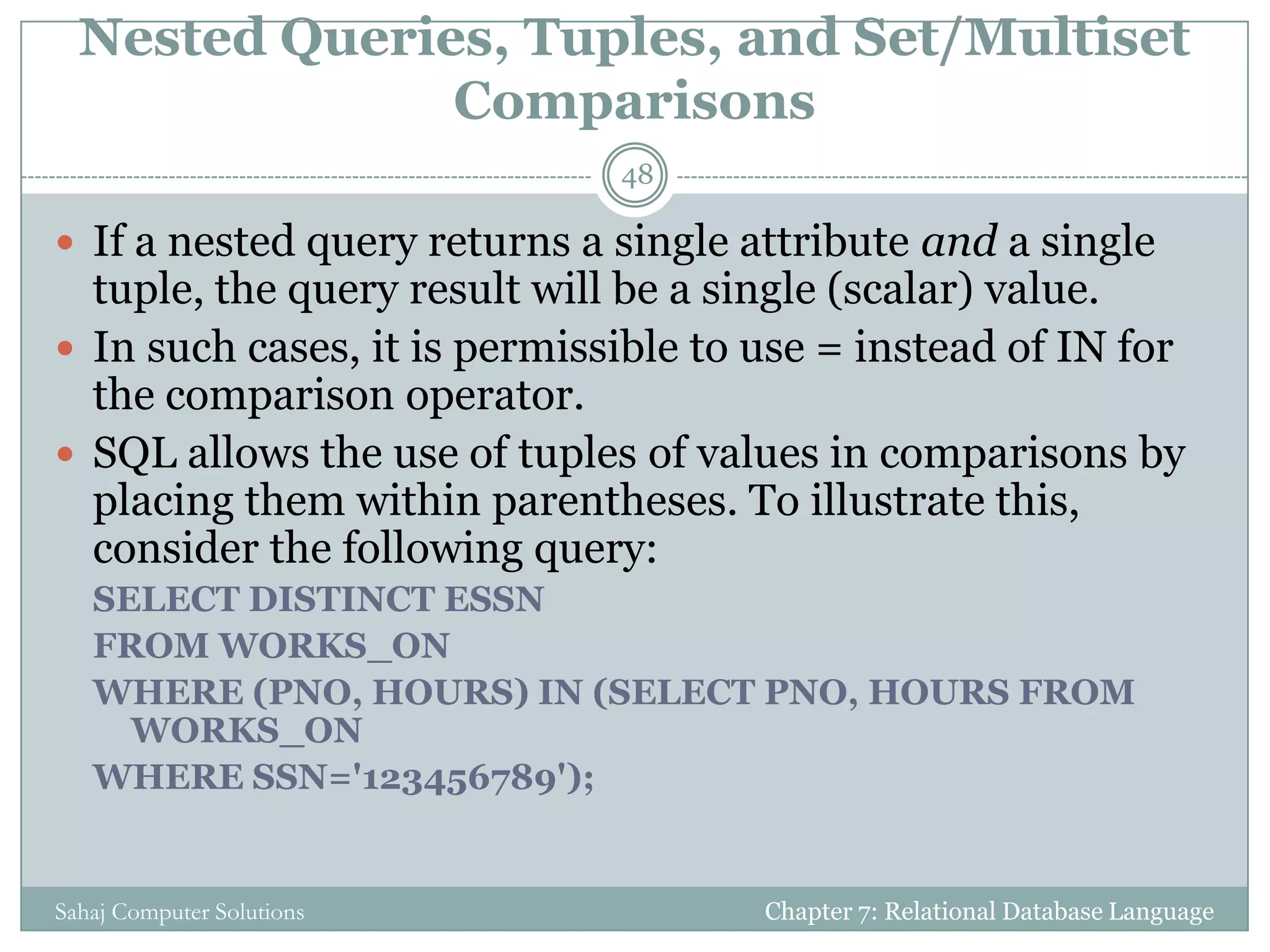 Nested Queries, Tuples, and Set/Multiset
Comparisons
Chapter 7: Relational Database LanguageSahaj Computer Solutions
48
 If a nested query returns a single attribute and a single
tuple, the query result will be a single (scalar) value.
 In such cases, it is permissible to use = instead of IN for
the comparison operator.
 SQL allows the use of tuples of values in comparisons by
placing them within parentheses. To illustrate this,
consider the following query:
SELECT DISTINCT ESSN
FROM WORKS_ON
WHERE (PNO, HOURS) IN (SELECT PNO, HOURS FROM
WORKS_ON
WHERE SSN='123456789');
 