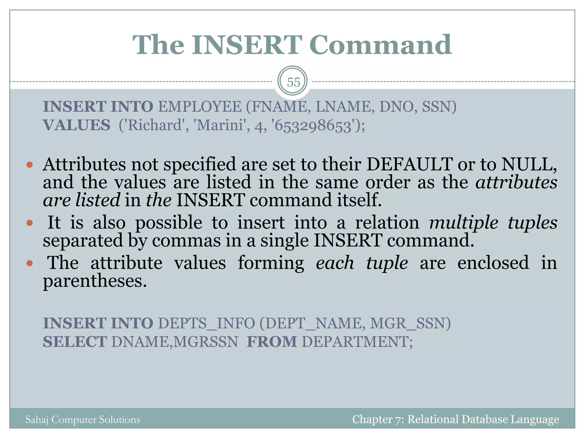 The INSERT Command
Chapter 7: Relational Database LanguageSahaj Computer Solutions
55
INSERT INTO EMPLOYEE (FNAME, LNAME, DNO, SSN)
VALUES ('Richard', 'Marini', 4, '653298653');
 Attributes not specified are set to their DEFAULT or to NULL,
and the values are listed in the same order as the attributes
are listed in the INSERT command itself.
 It is also possible to insert into a relation multiple tuples
separated by commas in a single INSERT command.
 The attribute values forming each tuple are enclosed in
parentheses.
INSERT INTO DEPTS_INFO (DEPT_NAME, MGR_SSN)
SELECT DNAME,MGRSSN FROM DEPARTMENT;
 