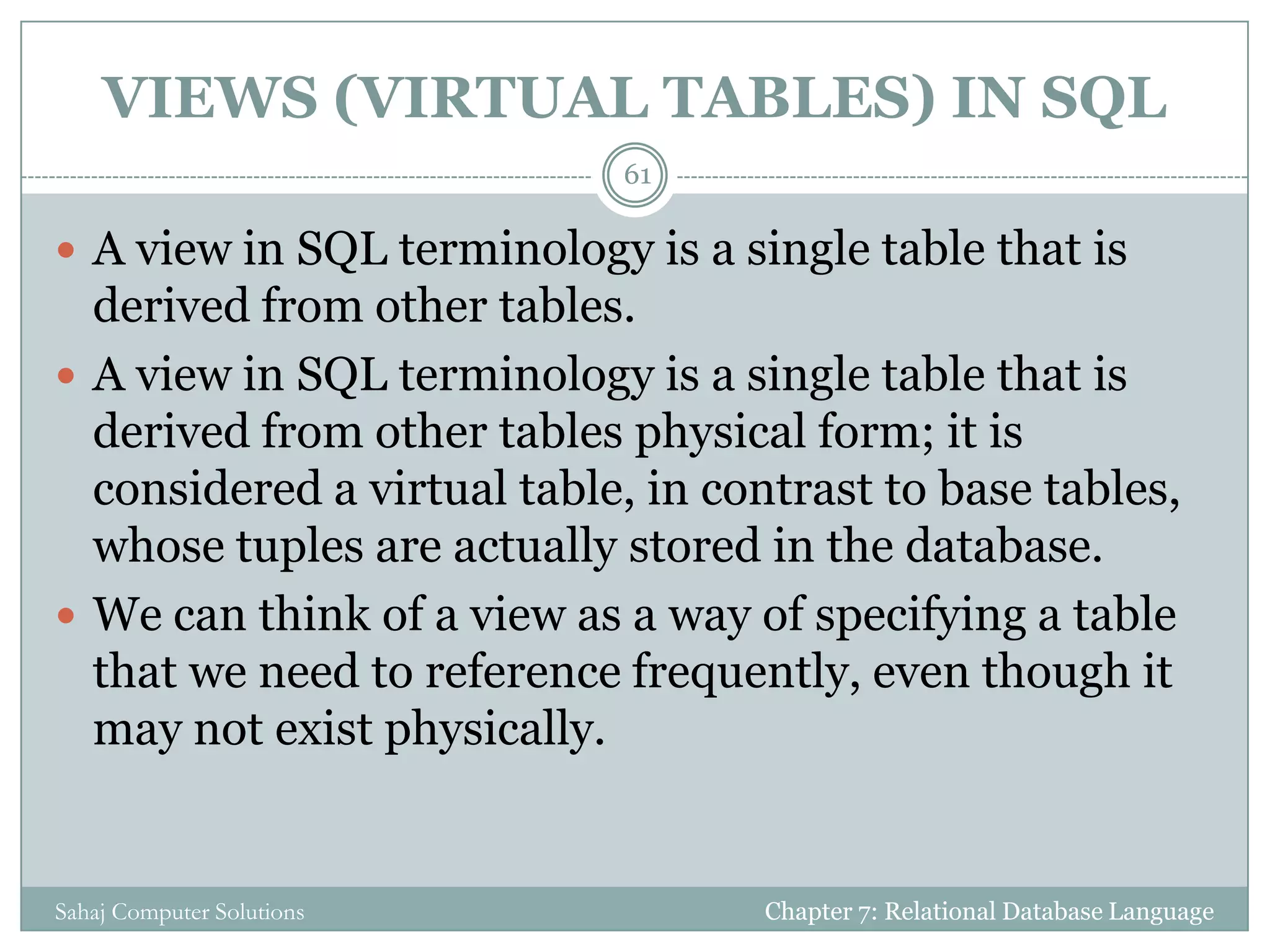 VIEWS (VIRTUAL TABLES) IN SQL
Chapter 7: Relational Database LanguageSahaj Computer Solutions
61
 A view in SQL terminology is a single table that is
derived from other tables.
 A view in SQL terminology is a single table that is
derived from other tables physical form; it is
considered a virtual table, in contrast to base tables,
whose tuples are actually stored in the database.
 We can think of a view as a way of specifying a table
that we need to reference frequently, even though it
may not exist physically.
 