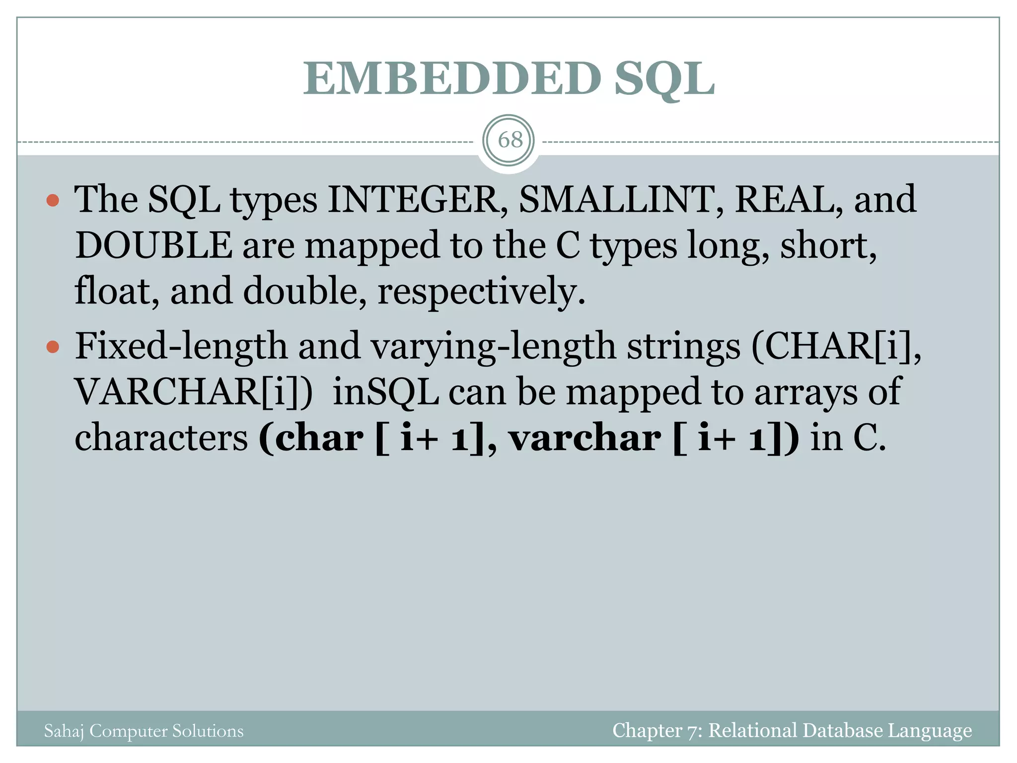 EMBEDDED SQL
Chapter 7: Relational Database LanguageSahaj Computer Solutions
68
 The SQL types INTEGER, SMALLINT, REAL, and
DOUBLE are mapped to the C types long, short,
float, and double, respectively.
 Fixed-length and varying-length strings (CHAR[i],
VARCHAR[i]) inSQL can be mapped to arrays of
characters (char [ i+ 1], varchar [ i+ 1]) in C.
 