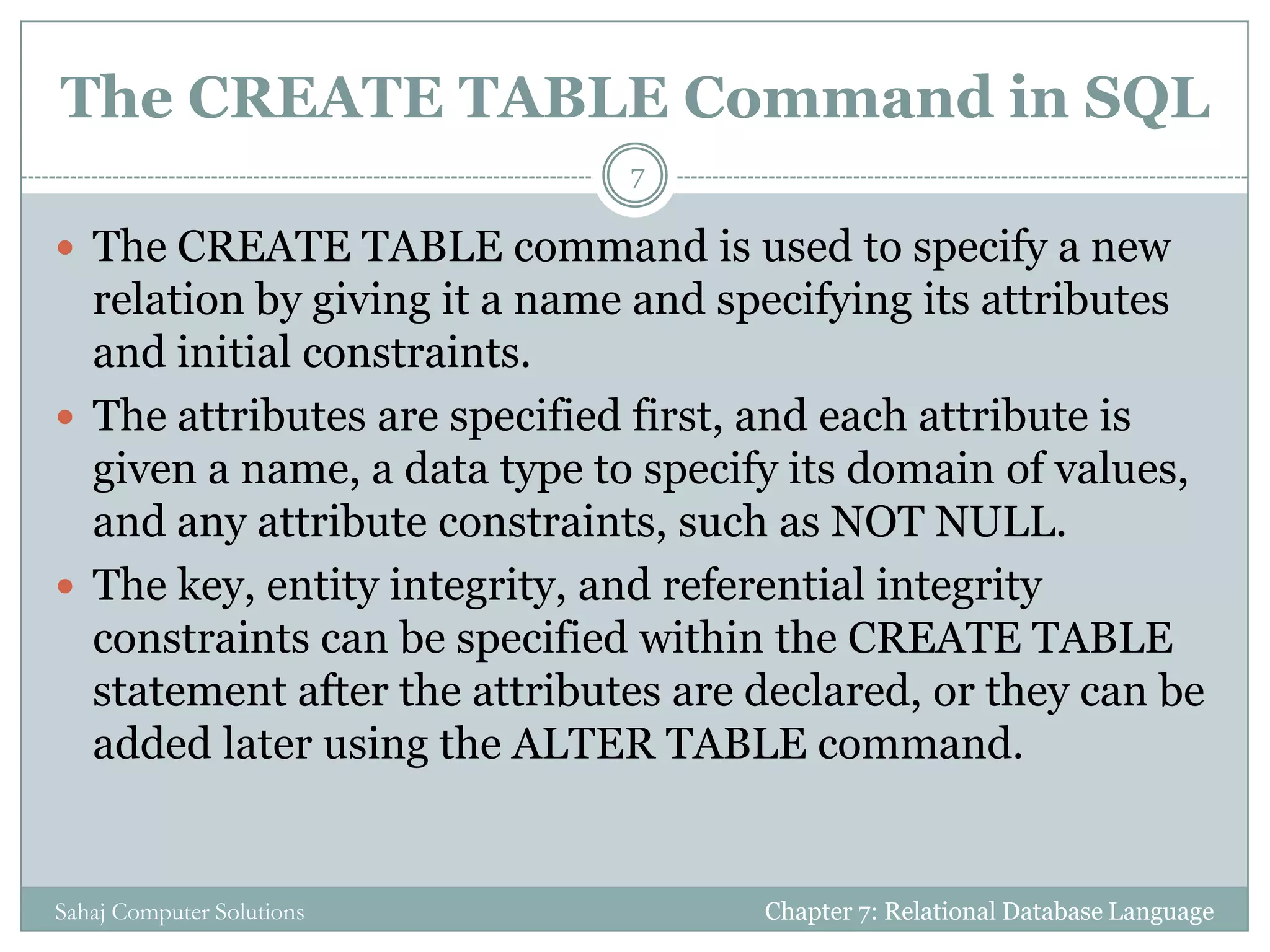 The CREATE TABLE Command in SQL
 The CREATE TABLE command is used to specify a new
relation by giving it a name and specifying its attributes
and initial constraints.
 The attributes are specified first, and each attribute is
given a name, a data type to specify its domain of values,
and any attribute constraints, such as NOT NULL.
 The key, entity integrity, and referential integrity
constraints can be specified within the CREATE TABLE
statement after the attributes are declared, or they can be
added later using the ALTER TABLE command.
Chapter 7: Relational Database Language
7
Sahaj Computer Solutions
 