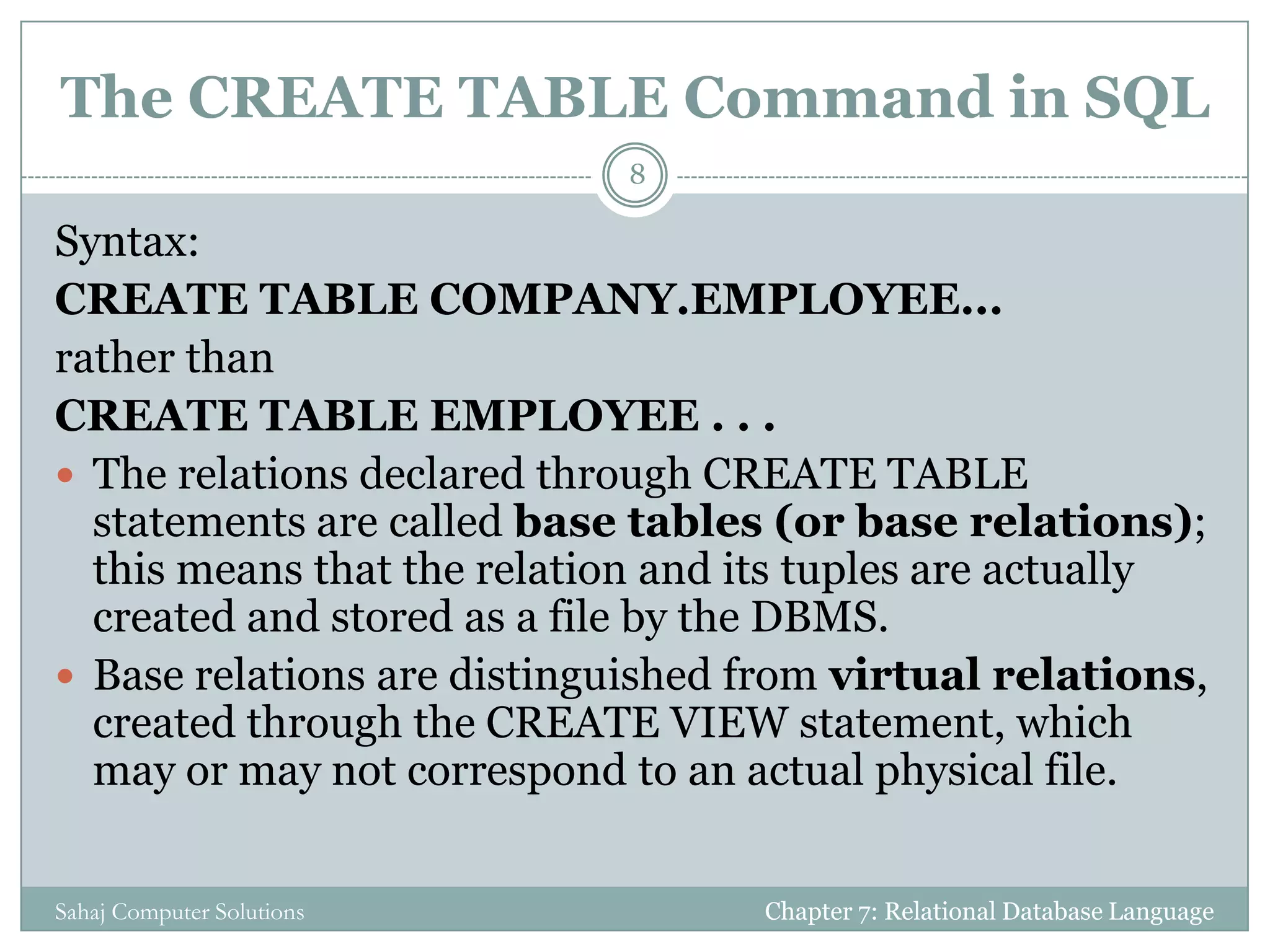 The CREATE TABLE Command in SQL
Syntax:
CREATE TABLE COMPANY.EMPLOYEE...
rather than
CREATE TABLE EMPLOYEE . . .
 The relations declared through CREATE TABLE
statements are called base tables (or base relations);
this means that the relation and its tuples are actually
created and stored as a file by the DBMS.
 Base relations are distinguished from virtual relations,
created through the CREATE VIEW statement, which
may or may not correspond to an actual physical file.
Chapter 7: Relational Database Language
8
Sahaj Computer Solutions
 