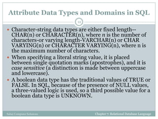 Attribute Data Types and Domains in SQL
 Character-string data types are either fixed length--
CHAR(n) or CHARACTER(n), where n is the number of
characters-or varying length-VARCHAR(n) or CHAR
VARYING(n) or CHARACTER VARYING(n), where n is
the maximum number of characters.
 When specifying a literal string value, it is placed
between single quotation marks (apostrophes), and it is
case sensitive (a distinction is made between uppercase
and lowercase).
 A boolean data type has the traditional values of TRUE or
FALSE. In SQL, because of the presence of NULL values,
a three-valued logic is used, so a third possible value for a
boolean data type is UNKNOWN.
Chapter 7: Relational Database Language
12
Sahaj Computer Solutions
 