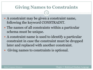 Giving Names to Constraints
 A constraint may be given a constraint name,
following the keyword CONSTRAINT.
 The names of all constraints within a particular
schema must be unique.
 A constraint name is used to identify a particular
constraint in case the constraint must be dropped
later and replaced with another constraint.
 Giving names to constraints is optional.
Chapter 7: Relational Database Language
23
Sahaj Computer Solutions
 