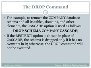 The DROP Command
 For example, to remove the COMPANY database
schema and all its tables, domains, and other
elements, the CASCADE option is used as follows:
DROP SCHEMA COMPANY CASCADE;
 If the RESTRICT option is chosen in place of
CASCADE, the schema is dropped only if it has no
elements in it; otherwise, the DROP command will
not be executed.
Chapter 7: Relational Database Language
25
Sahaj Computer Solutions
 