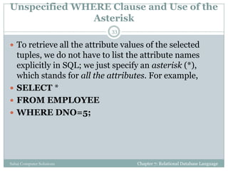 Unspecified WHERE Clause and Use of the
Asterisk
 To retrieve all the attribute values of the selected
tuples, we do not have to list the attribute names
explicitly in SQL; we just specify an asterisk (*),
which stands for all the attributes. For example,
 SELECT *
 FROM EMPLOYEE
 WHERE DNO=5;
Chapter 7: Relational Database Language
33
Sahaj Computer Solutions
 