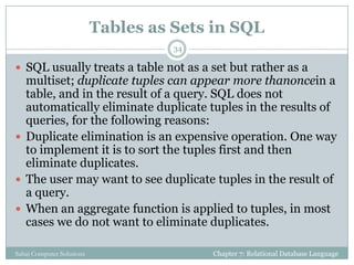 Tables as Sets in SQL
 SQL usually treats a table not as a set but rather as a
multiset; duplicate tuples can appear more thanoncein a
table, and in the result of a query. SQL does not
automatically eliminate duplicate tuples in the results of
queries, for the following reasons:
 Duplicate elimination is an expensive operation. One way
to implement it is to sort the tuples first and then
eliminate duplicates.
 The user may want to see duplicate tuples in the result of
a query.
 When an aggregate function is applied to tuples, in most
cases we do not want to eliminate duplicates.
Chapter 7: Relational Database Language
34
Sahaj Computer Solutions
 