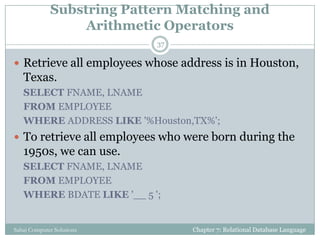 Substring Pattern Matching and
Arithmetic Operators
 Retrieve all employees whose address is in Houston,
Texas.
SELECT FNAME, LNAME
FROM EMPLOYEE
WHERE ADDRESS LIKE '%Houston,TX%';
 To retrieve all employees who were born during the
1950s, we can use.
SELECT FNAME, LNAME
FROM EMPLOYEE
WHERE BDATE LIKE '__ 5 ';
Chapter 7: Relational Database Language
37
Sahaj Computer Solutions
 