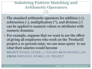 Substring Pattern Matching and
Arithmetic Operators
 The standard arithmetic operators for addition (+),
subtraction (-), multiplication (*), and division (/)
can be applied to numeric values or attributes with
numeric domains.
 For example, suppose that we want to see the effect
of giving all employees who work on the 'ProductX'
project a 10 percent raise; we can issue query to see
what their salaries would become
SELECT FNAME, LNAME, 1.1*SALARY AS INCREASED_SAL
FROM EMPLOYEE, WORKS_ON, PROJECT
Chapter 7: Relational Database Language
39
Sahaj Computer Solutions
 