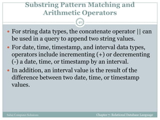 Substring Pattern Matching and
Arithmetic Operators
 For string data types, the concatenate operator || can
be used in a query to append two string values.
 For date, time, timestamp, and interval data types,
operators include incrementing (+) or decrementing
(-) a date, time, or timestamp by an interval.
 In addition, an interval value is the result of the
difference between two date, time, or timestamp
values.
Chapter 7: Relational Database Language
40
Sahaj Computer Solutions
 