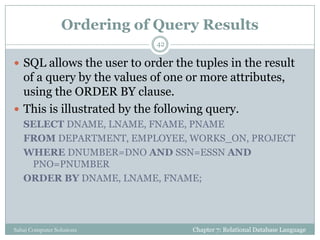 Ordering of Query Results
 SQL allows the user to order the tuples in the result
of a query by the values of one or more attributes,
using the ORDER BY clause.
 This is illustrated by the following query.
SELECT DNAME, LNAME, FNAME, PNAME
FROM DEPARTMENT, EMPLOYEE, WORKS_ON, PROJECT
WHERE DNUMBER=DNO AND SSN=ESSN AND
PNO=PNUMBER
ORDER BY DNAME, LNAME, FNAME;
Chapter 7: Relational Database Language
42
Sahaj Computer Solutions
 