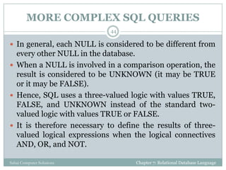 MORE COMPLEX SQL QUERIES
 In general, each NULL is considered to be different from
every other NULL in the database.
 When a NULL is involved in a comparison operation, the
result is considered to be UNKNOWN (it may be TRUE
or it may be FALSE).
 Hence, SQL uses a three-valued logic with values TRUE,
FALSE, and UNKNOWN instead of the standard two-
valued logic with values TRUE or FALSE.
 It is therefore necessary to define the results of three-
valued logical expressions when the logical connectives
AND, OR, and NOT.
Chapter 7: Relational Database Language
44
Sahaj Computer Solutions
 