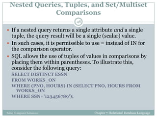 Nested Queries, Tuples, and Set/Multiset
Comparisons
Chapter 7: Relational Database LanguageSahaj Computer Solutions
48
 If a nested query returns a single attribute and a single
tuple, the query result will be a single (scalar) value.
 In such cases, it is permissible to use = instead of IN for
the comparison operator.
 SQL allows the use of tuples of values in comparisons by
placing them within parentheses. To illustrate this,
consider the following query:
SELECT DISTINCT ESSN
FROM WORKS_ON
WHERE (PNO, HOURS) IN (SELECT PNO, HOURS FROM
WORKS_ON
WHERE SSN='123456789');
 