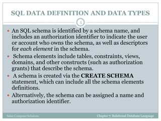 SQL DATA DEFINITION AND DATA TYPES
 An SQL schema is identified by a schema name, and
includes an authorization identifier to indicate the user
or account who owns the schema, as well as descriptors
for each element in the schema.
 Schema elements include tables, constraints, views,
domains, and other constructs (such as authorization
grants) that describe the schema.
 A schema is created via the CREATE SCHEMA
statement, which can include all the schema elements
definitions.
 Alternatively, the schema can be assigned a name and
authorization identifier.
Chapter 7: Relational Database Language
5
Sahaj Computer Solutions
 