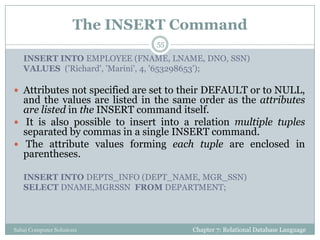 The INSERT Command
Chapter 7: Relational Database LanguageSahaj Computer Solutions
55
INSERT INTO EMPLOYEE (FNAME, LNAME, DNO, SSN)
VALUES ('Richard', 'Marini', 4, '653298653');
 Attributes not specified are set to their DEFAULT or to NULL,
and the values are listed in the same order as the attributes
are listed in the INSERT command itself.
 It is also possible to insert into a relation multiple tuples
separated by commas in a single INSERT command.
 The attribute values forming each tuple are enclosed in
parentheses.
INSERT INTO DEPTS_INFO (DEPT_NAME, MGR_SSN)
SELECT DNAME,MGRSSN FROM DEPARTMENT;
 